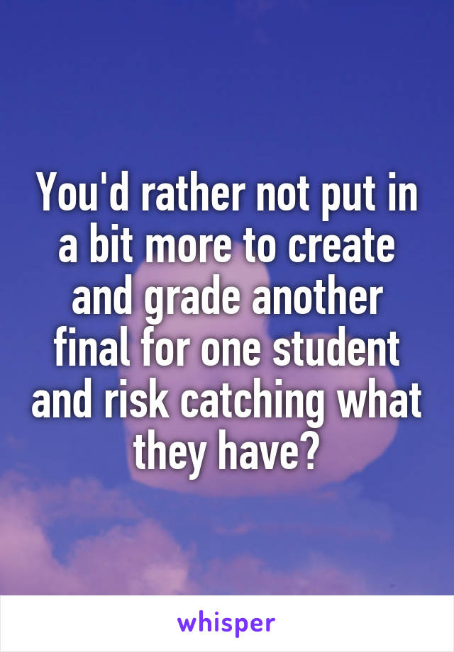 You'd rather not put in a bit more to create and grade another final for one student and risk catching what they have?