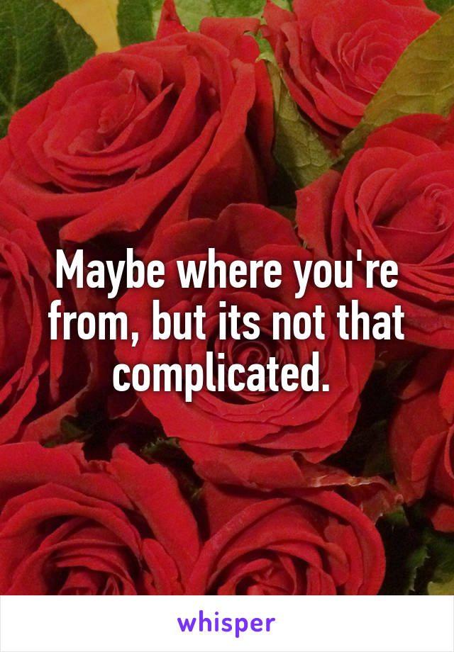 Maybe where you're from, but its not that complicated. 