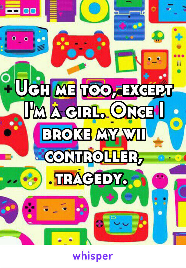 Ugh me too, except I'm a girl. Once I broke my wii controller, tragedy. 