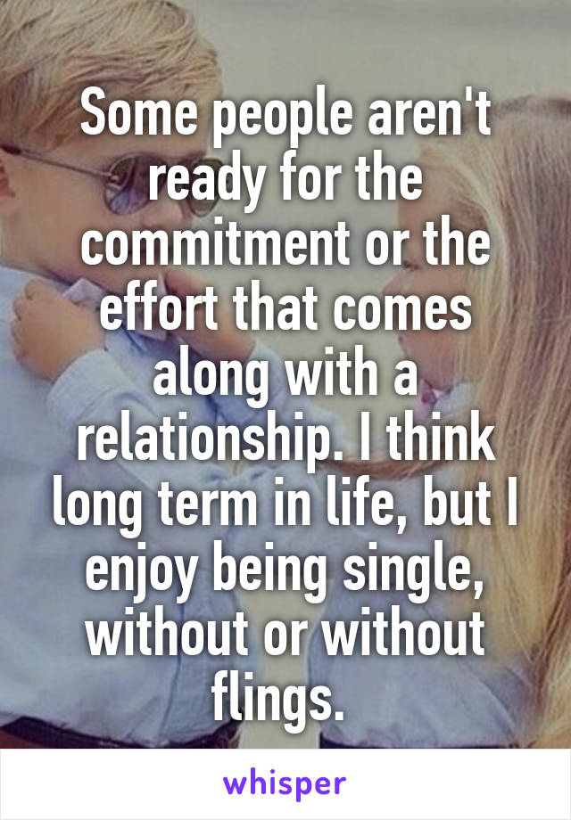 Some people aren't ready for the commitment or the effort that comes along with a relationship. I think long term in life, but I enjoy being single, without or without flings. 
