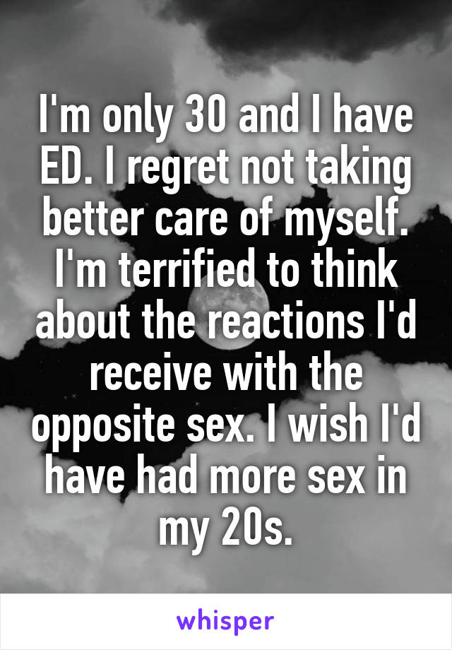 I'm only 30 and I have ED. I regret not taking better care of myself. I'm terrified to think about the reactions I'd receive with the opposite sex. I wish I'd have had more sex in my 20s.