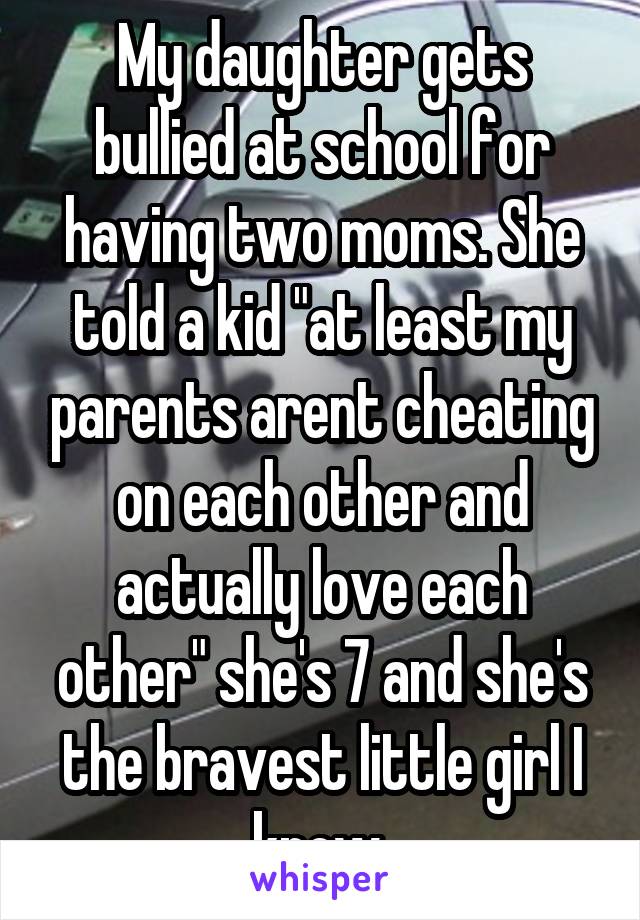 My daughter gets bullied at school for having two moms. She told a kid "at least my parents arent cheating on each other and actually love each other" she's 7 and she's the bravest little girl I know 