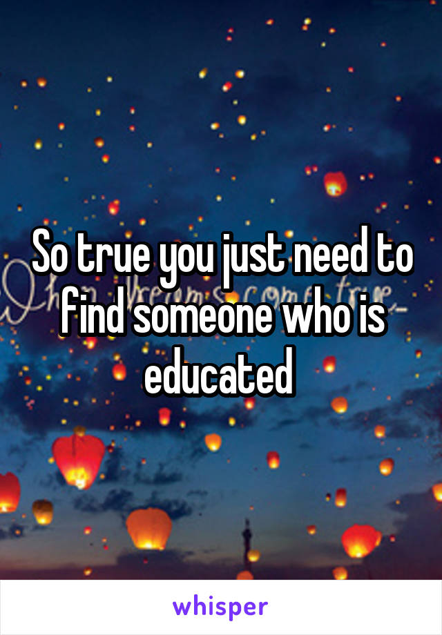 So true you just need to find someone who is educated 