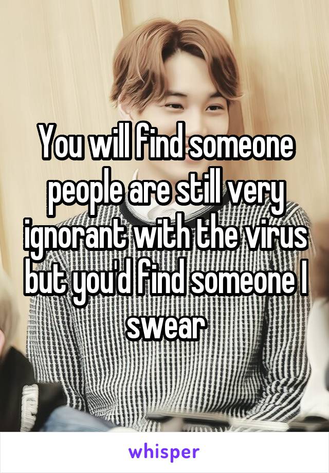 You will find someone people are still very ignorant with the virus but you'd find someone I swear