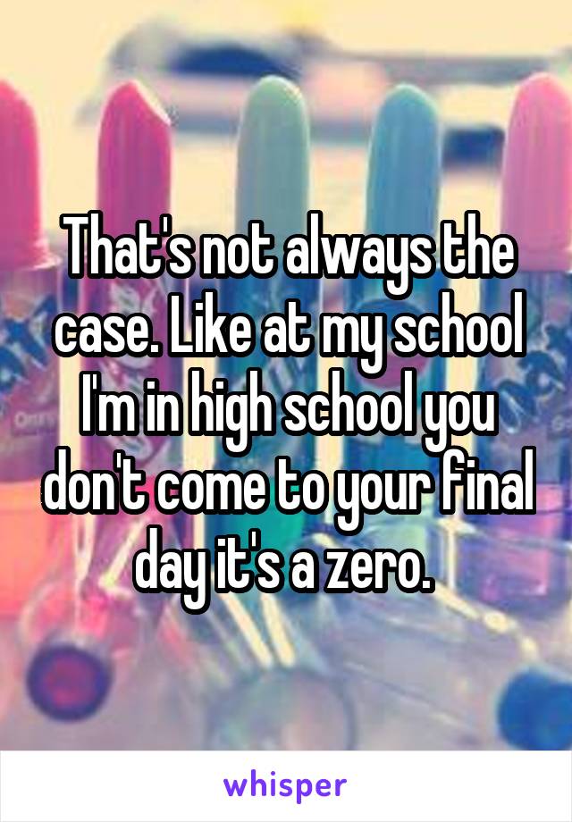 That's not always the case. Like at my school I'm in high school you don't come to your final day it's a zero. 