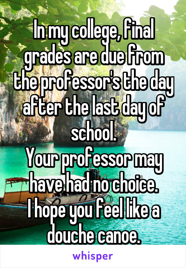 In my college, final grades are due from the professor's the day after the last day of school.
Your professor may have had no choice.
I hope you feel like a douche canoe.