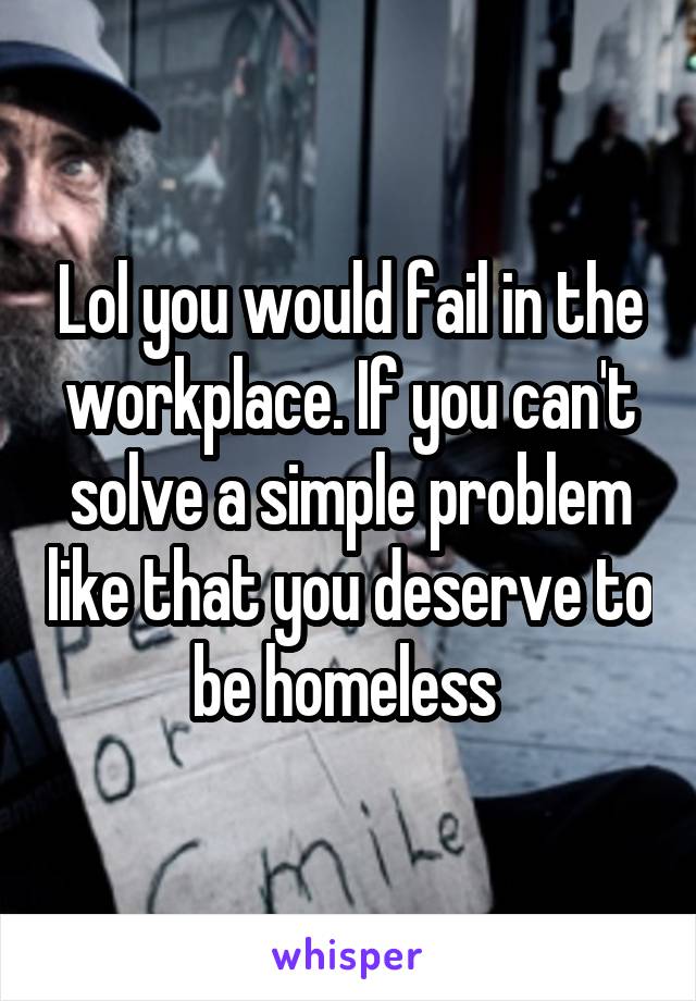 Lol you would fail in the workplace. If you can't solve a simple problem like that you deserve to be homeless 