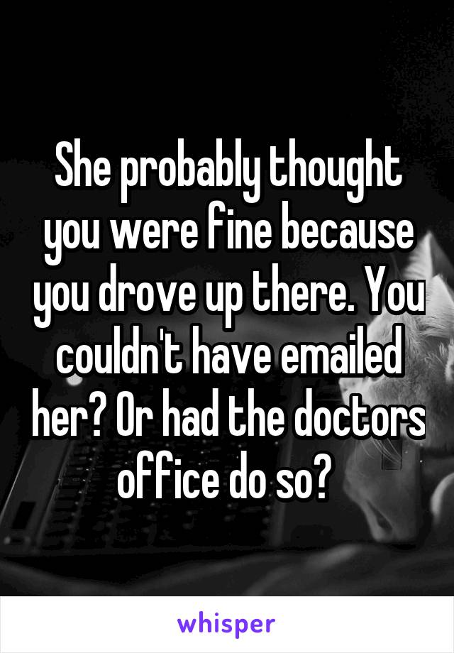 She probably thought you were fine because you drove up there. You couldn't have emailed her? Or had the doctors office do so? 