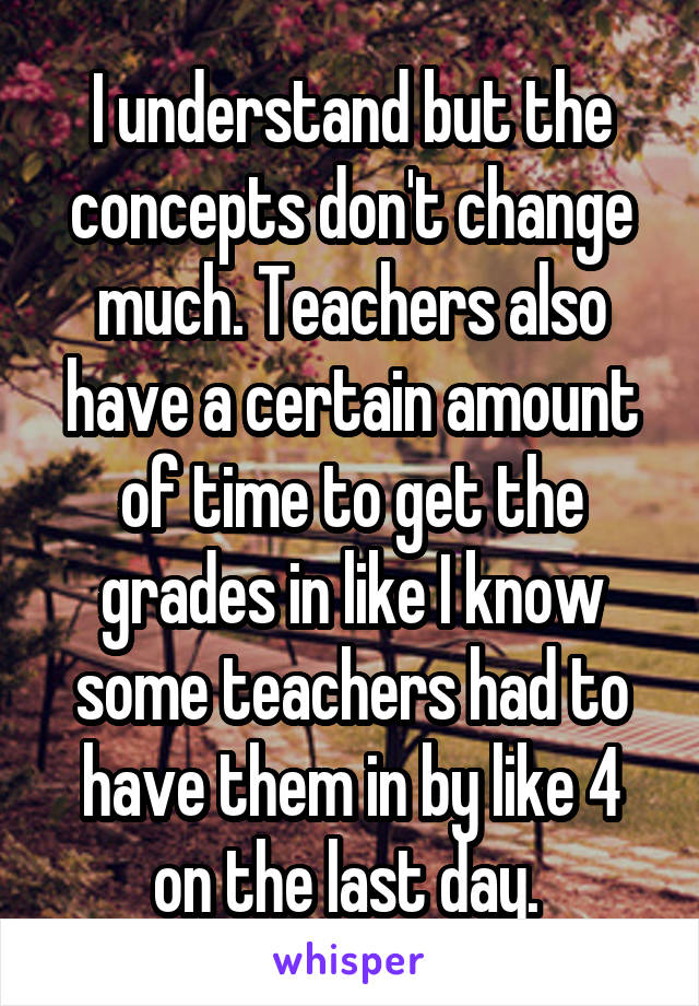 I understand but the concepts don't change much. Teachers also have a certain amount of time to get the grades in like I know some teachers had to have them in by like 4 on the last day. 