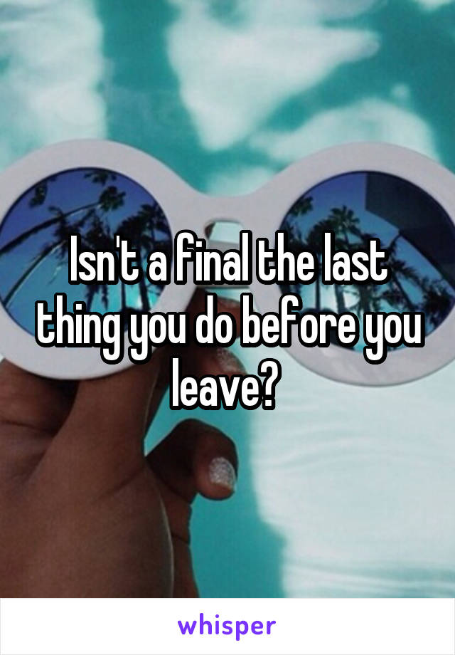 Isn't a final the last thing you do before you leave? 