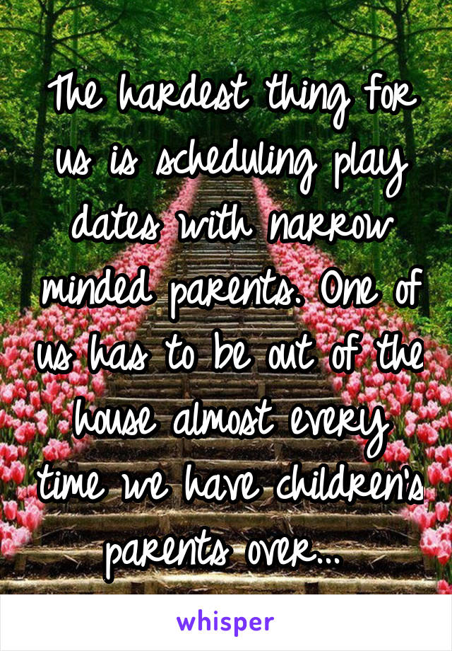 The hardest thing for us is scheduling play dates with narrow minded parents. One of us has to be out of the house almost every time we have children's parents over... 