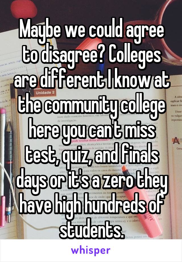 Maybe we could agree to disagree? Colleges are different I know at the community college here you can't miss test, quiz, and finals days or it's a zero they have high hundreds of students.