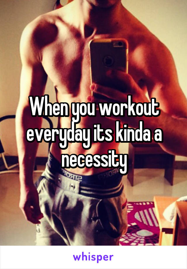 When you workout everyday its kinda a necessity