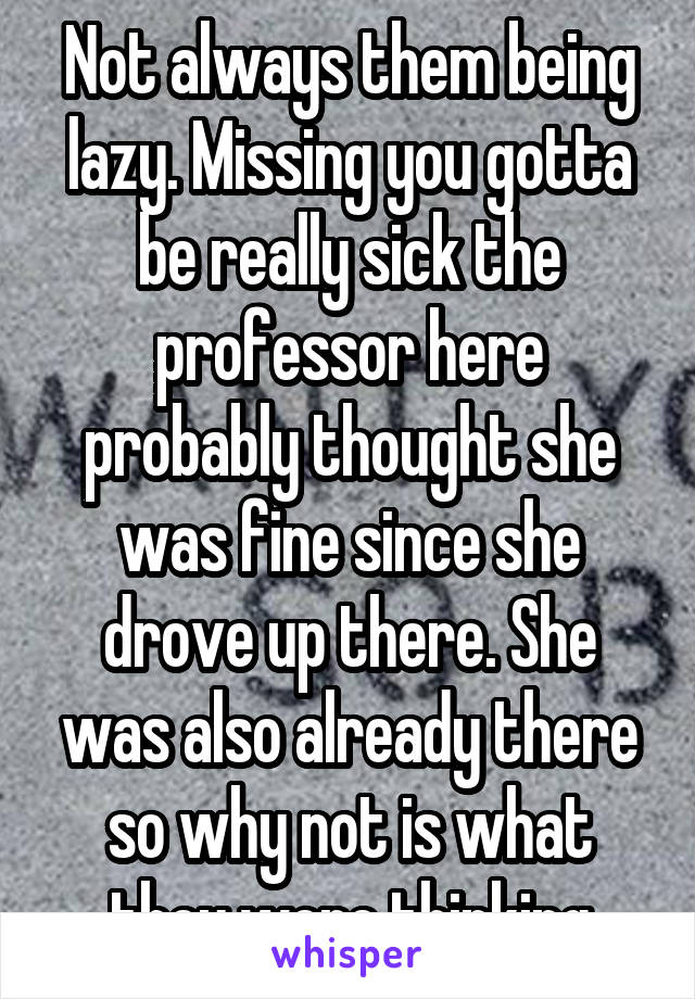 Not always them being lazy. Missing you gotta be really sick the professor here probably thought she was fine since she drove up there. She was also already there so why not is what they were thinking