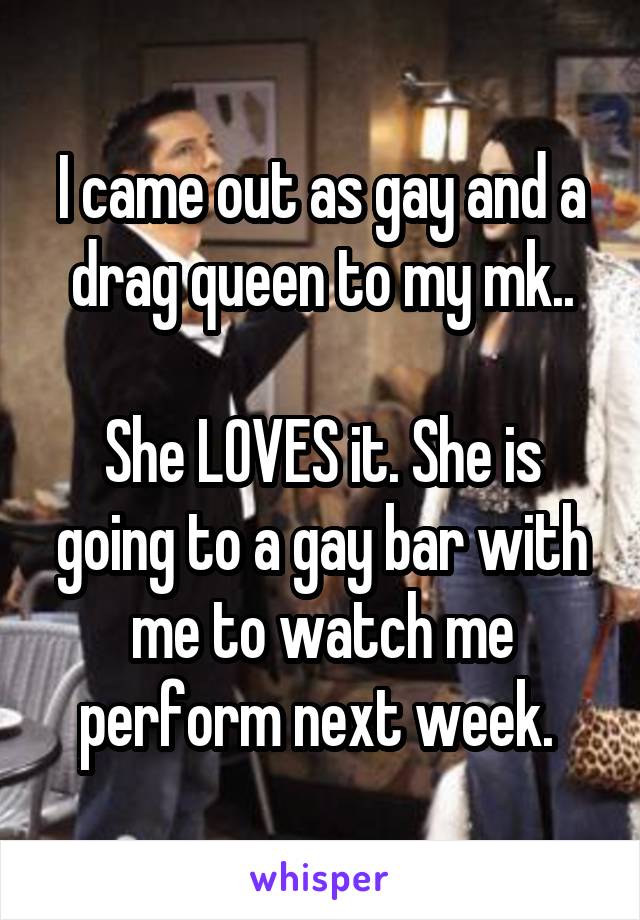 I came out as gay and a drag queen to my mk..

She LOVES it. She is going to a gay bar with me to watch me perform next week. 
