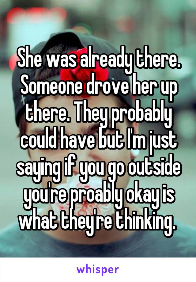 She was already there. Someone drove her up there. They probably could have but I'm just saying if you go outside you're proably okay is what they're thinking. 