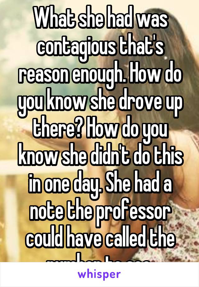 What she had was contagious that's reason enough. How do you know she drove up there? How do you know she didn't do this in one day. She had a note the professor could have called the number to see.