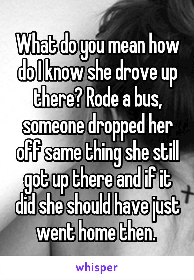 What do you mean how do I know she drove up there? Rode a bus, someone dropped her off same thing she still got up there and if it did she should have just went home then. 