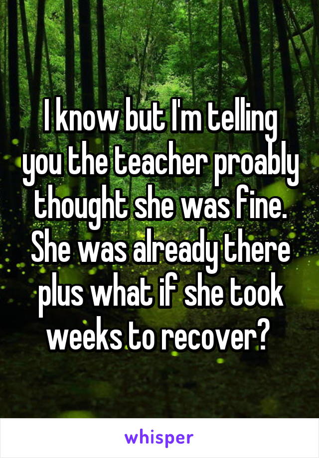 I know but I'm telling you the teacher proably thought she was fine. She was already there plus what if she took weeks to recover? 