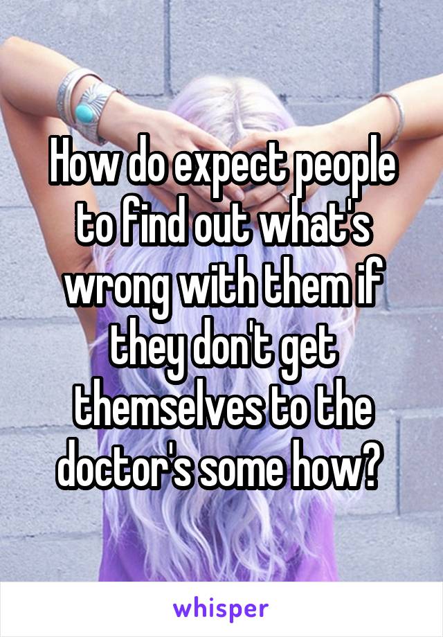 How do expect people to find out what's wrong with them if they don't get themselves to the doctor's some how? 