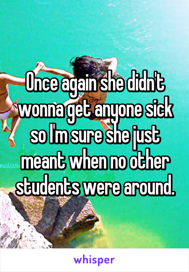 Once again she didn't wonna get anyone sick so I'm sure she just meant when no other students were around.