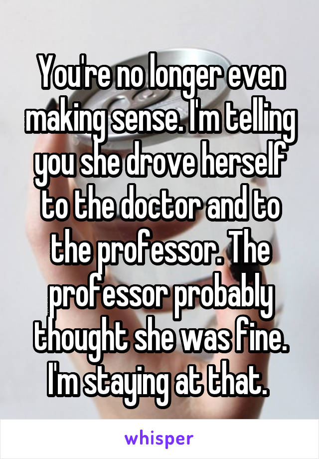 You're no longer even making sense. I'm telling you she drove herself to the doctor and to the professor. The professor probably thought she was fine. I'm staying at that. 