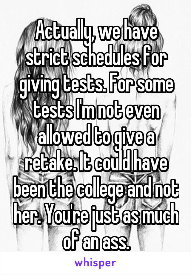 Actually, we have strict schedules for giving tests. For some tests I'm not even allowed to give a retake. It could have been the college and not her. You're just as much of an ass.