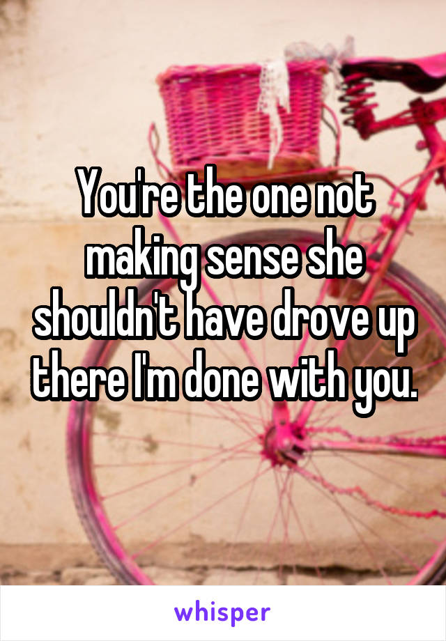 You're the one not making sense she shouldn't have drove up there I'm done with you. 