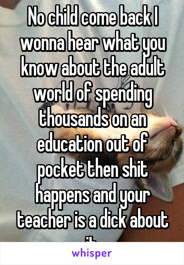 No child come back I wonna hear what you know about the adult world of spending thousands on an education out of pocket then shit happens and your teacher is a dick about it.