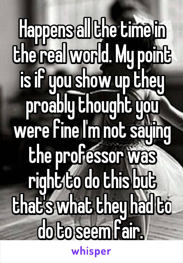 Happens all the time in the real world. My point is if you show up they proably thought you were fine I'm not saying the professor was right to do this but that's what they had to do to seem fair. 