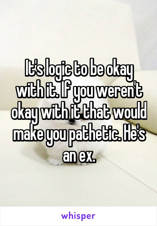 It's logic to be okay with it. If you weren't okay with it that would make you pathetic. He's an ex.