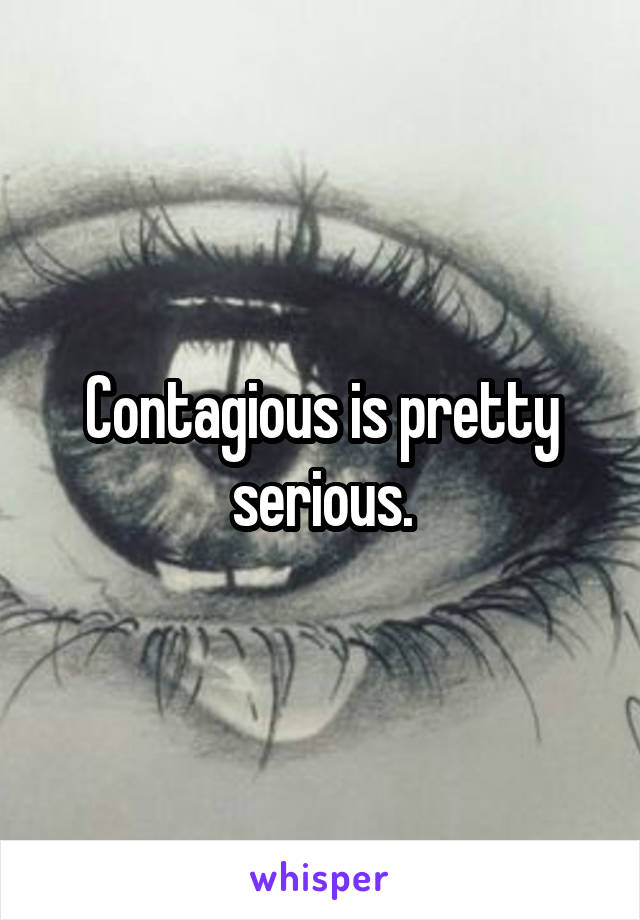 Contagious is pretty serious.