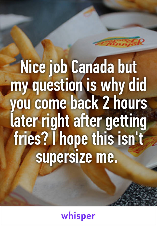 Nice job Canada but my question is why did you come back 2 hours later right after getting fries? I hope this isn't supersize me. 