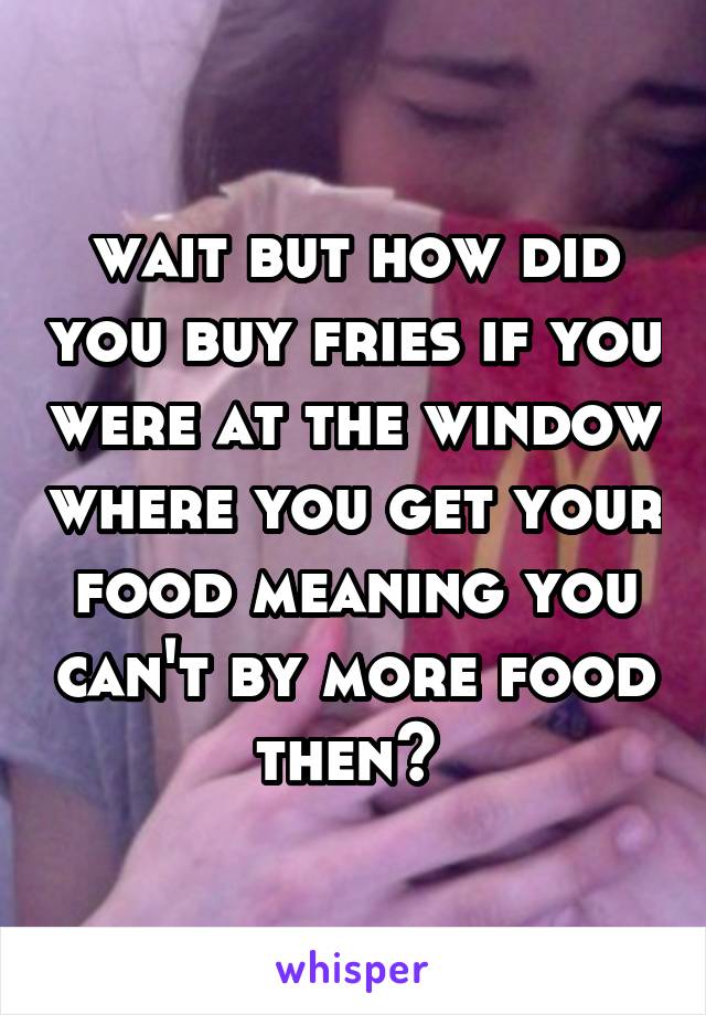 wait but how did you buy fries if you were at the window where you get your food meaning you can't by more food then? 