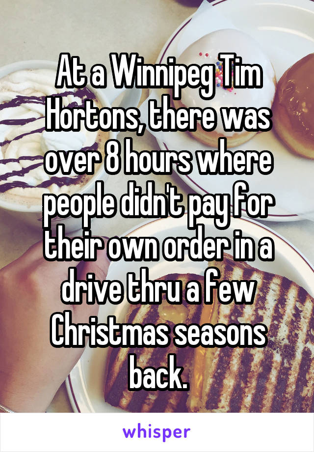 At a Winnipeg Tim Hortons, there was over 8 hours where people didn't pay for their own order in a drive thru a few Christmas seasons back.