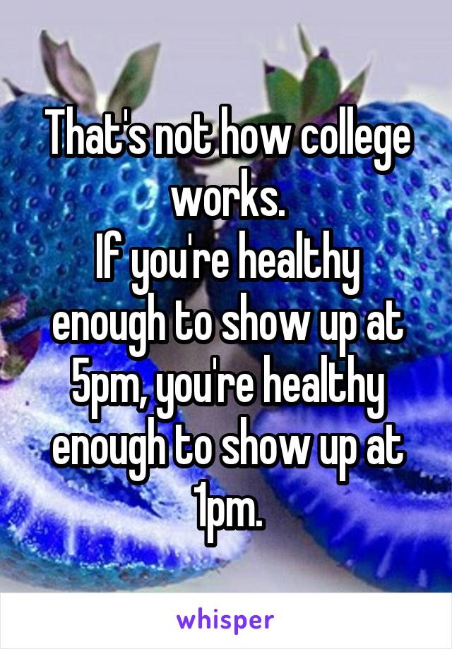 That's not how college works.
If you're healthy enough to show up at 5pm, you're healthy enough to show up at 1pm.