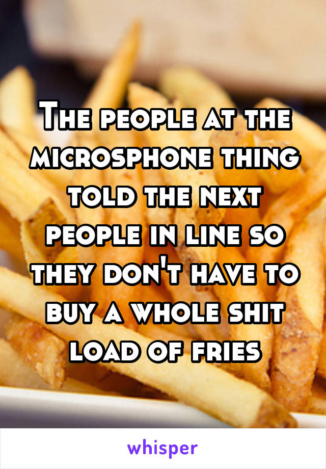 The people at the microsphone thing told the next people in line so they don't have to buy a whole shit load of fries