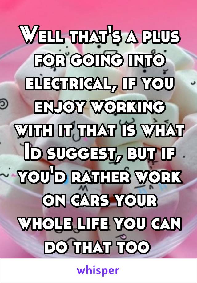 Well that's a plus for going into electrical, if you enjoy working with it that is what Id suggest, but if you'd rather work on cars your whole life you can do that too 