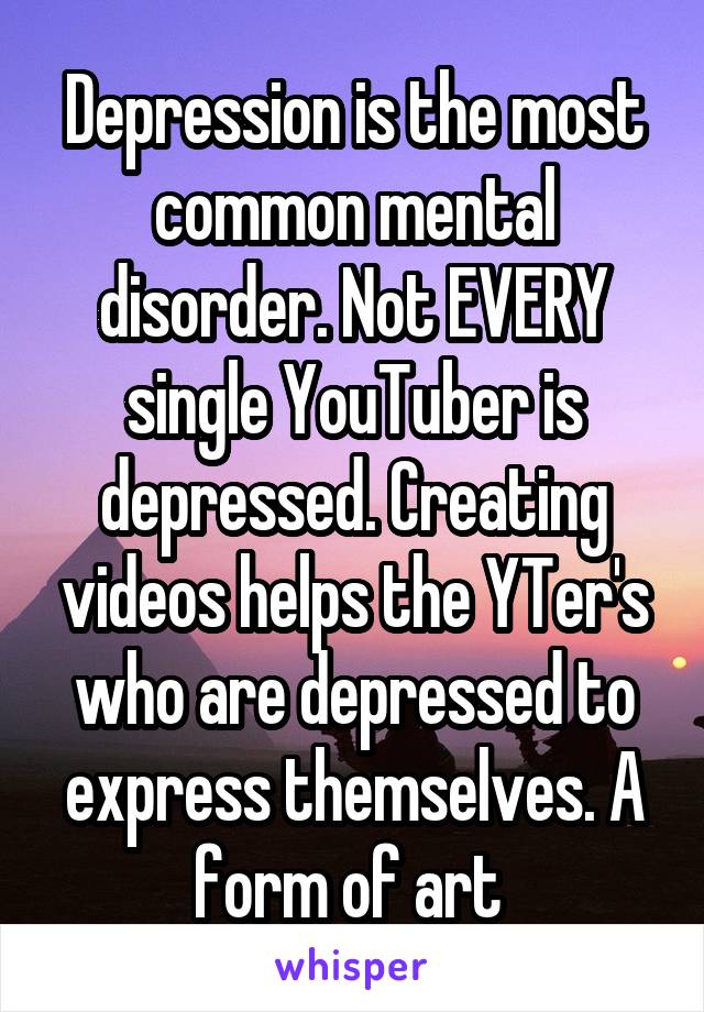 Depression is the most common mental disorder. Not EVERY single YouTuber is depressed. Creating videos helps the YTer's who are depressed to express themselves. A form of art 