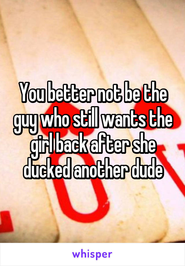You better not be the guy who still wants the girl back after she ducked another dude
