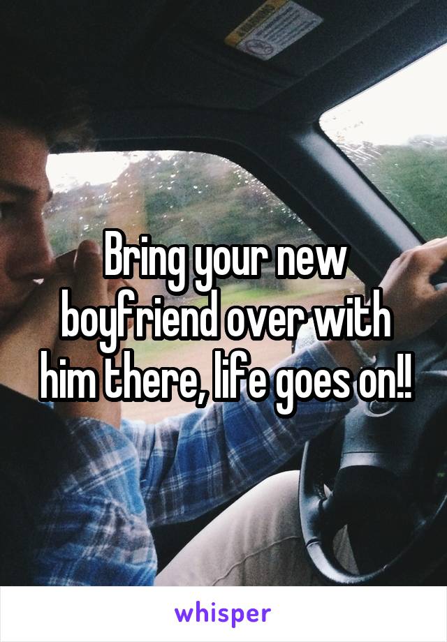 Bring your new boyfriend over with him there, life goes on!!