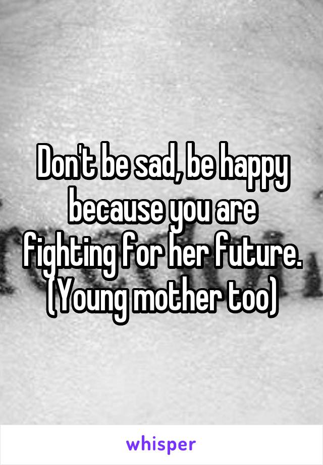 Don't be sad, be happy because you are fighting for her future. (Young mother too)