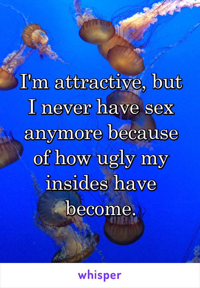 I'm attractive, but I never have sex anymore because of how ugly my insides have become.