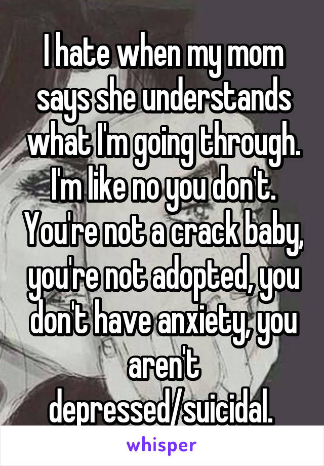 I hate when my mom says she understands what I'm going through. I'm like no you don't. You're not a crack baby, you're not adopted, you don't have anxiety, you aren't depressed/suicidal. 
