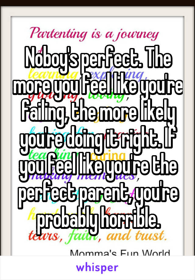 Noboy's perfect. The more you feel like you're failing, the more likely you're doing it right. If you feel like you're the perfect parent, you're probably horrible.