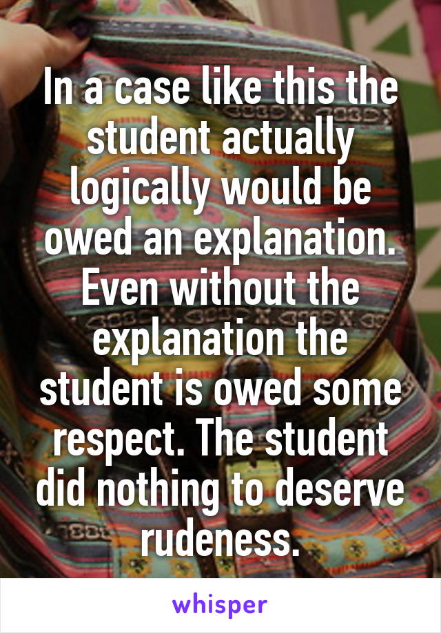 In a case like this the student actually logically would be owed an explanation. Even without the explanation the student is owed some respect. The student did nothing to deserve rudeness.