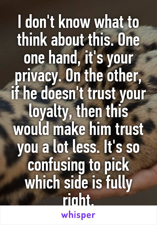 I don't know what to think about this. One one hand, it's your privacy. On the other, if he doesn't trust your loyalty, then this would make him trust you a lot less. It's so confusing to pick which side is fully right.