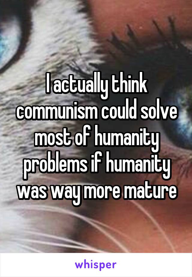 I actually think communism could solve most of humanity problems if humanity was way more mature