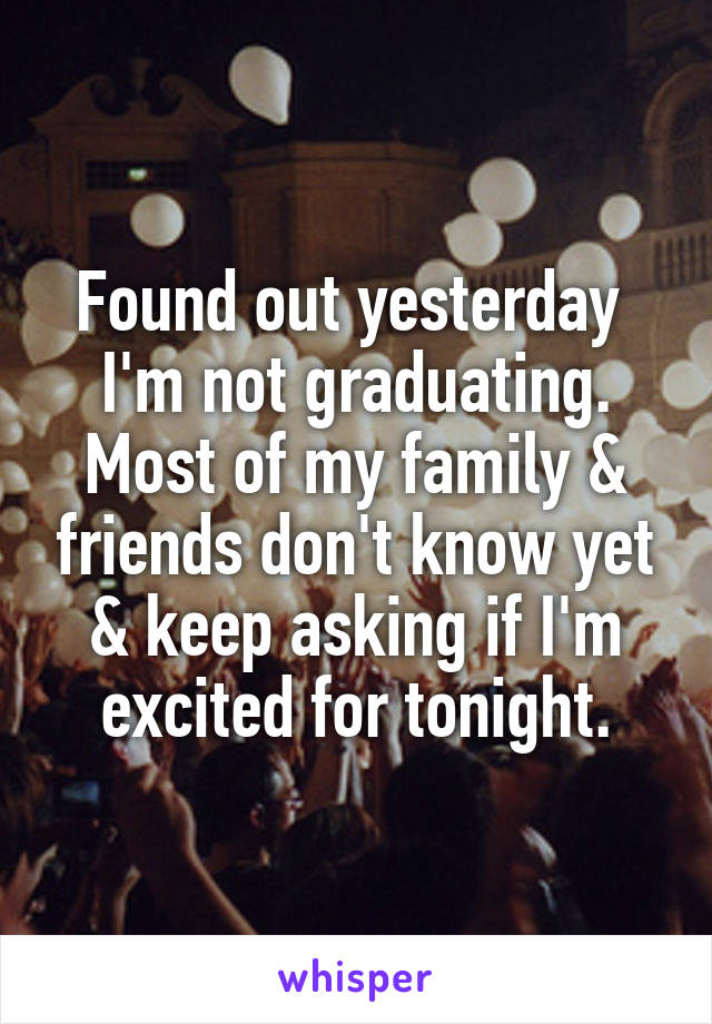 Found out yesterday  I'm not graduating. Most of my family & friends don't know yet & keep asking if I'm excited for tonight.