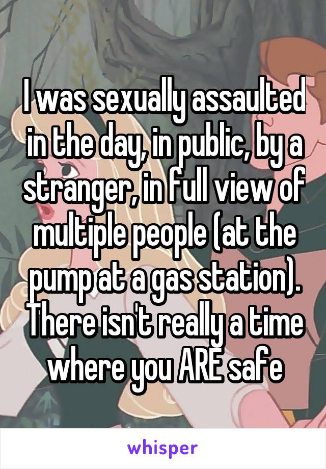 I was sexually assaulted in the day, in public, by a stranger, in full view of multiple people (at the pump at a gas station). There isn't really a time where you ARE safe